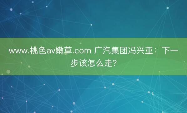 www.桃色av嫩草.com 广汽集团冯兴亚：下一步该怎么走？