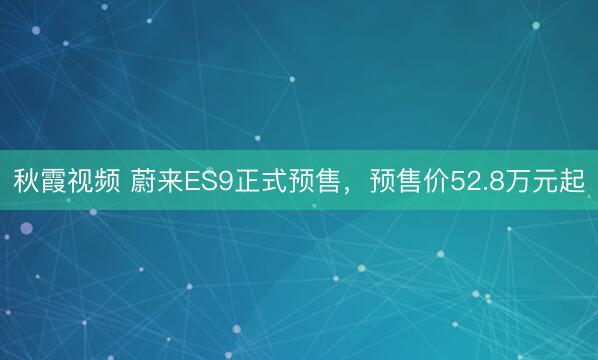 秋霞视频 蔚来ES9正式预售，预售价52.8万元起