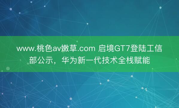 www.桃色av嫩草.com 启境GT7登陆工信部公示，华为新一代技术全栈赋能