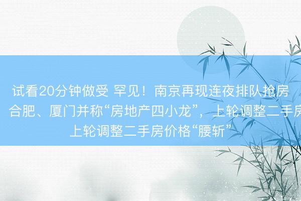 试看20分钟做受 罕见！南京再现连夜排队抢房，曾与苏州、合肥、厦门并称“房地产四小龙”，上轮调整二手房价格“腰斩”