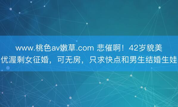 www.桃色av嫩草.com 悲催啊！42岁貌美优渥剩女征婚，可无房，只求快点和男生结婚生娃