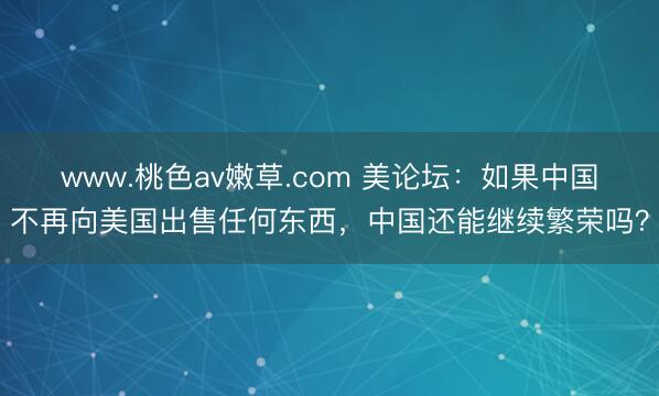 www.桃色av嫩草.com 美论坛：如果中国不再向美国出售任何东西，中国还能继续繁荣吗？