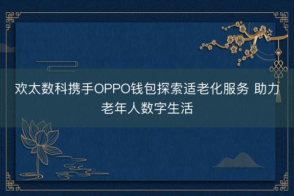 欢太数科携手OPPO钱包探索适老化服务 助力老年人数字生活