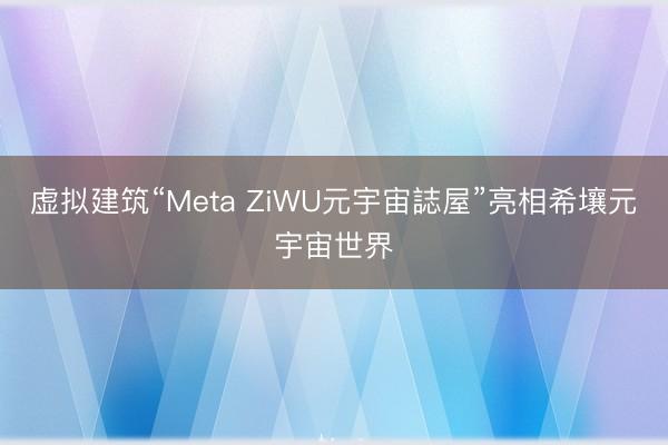 虚拟建筑“Meta ZiWU元宇宙誌屋”亮相希壤元宇宙世界