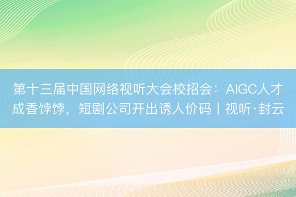 第十三届中国网络视听大会校招会：AIGC人才成香饽饽，短剧公司开出诱人价码丨视听·封云