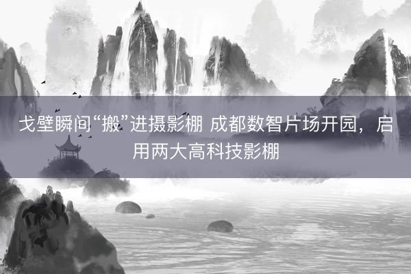 戈壁瞬间“搬”进摄影棚 成都数智片场开园，启用两大高科技影棚