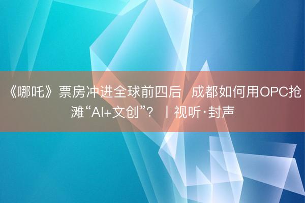 《哪吒》票房冲进全球前四后  成都如何用OPC抢滩“AI+文创”？丨视听·封声