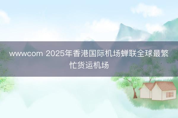 wwwcom 2025年香港国际机场蝉联全球最繁忙货运机场