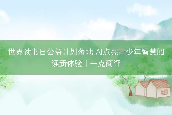 世界读书日公益计划落地 AI点亮青少年智慧阅读新体验丨一克商评