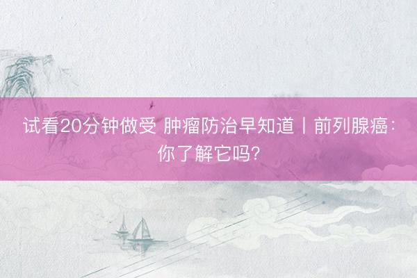 试看20分钟做受 肿瘤防治早知道丨前列腺癌：你了解它吗？