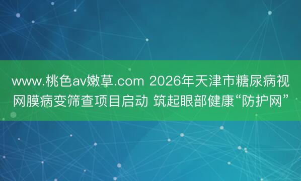 www.桃色av嫩草.com 2026年天津市糖尿病视网膜病变筛查项目启动 筑起眼部健康“防护网”