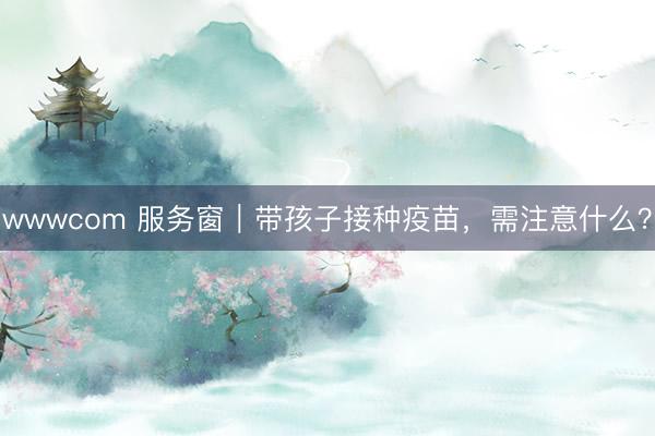 wwwcom 服务窗｜带孩子接种疫苗，需注意什么？