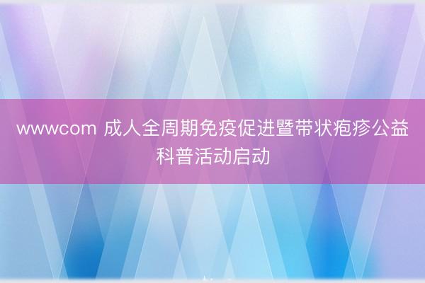 wwwcom 成人全周期免疫促进暨带状疱疹公益科普活动启动