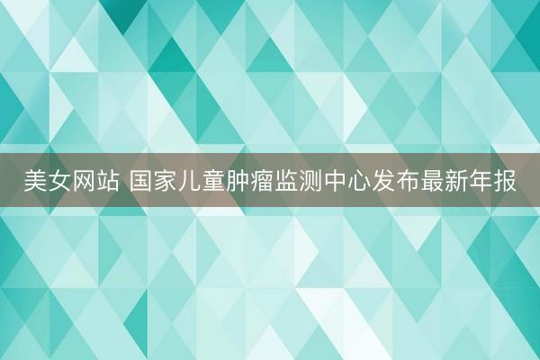 美女网站 国家儿童肿瘤监测中心发布最新年报