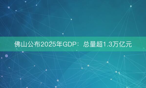 佛山公布2025年GDP：总量超1.3万亿元