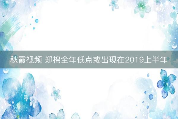 秋霞视频 郑棉全年低点或出现在2019上半年