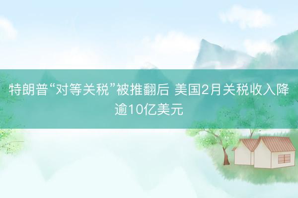 特朗普“对等关税”被推翻后 美国2月关税收入降逾10亿美元