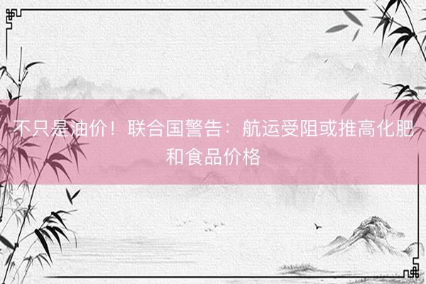 不只是油价！联合国警告：航运受阻或推高化肥和食品价格