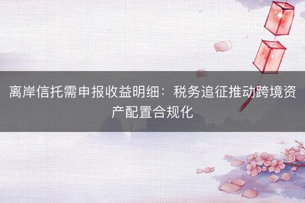 离岸信托需申报收益明细：税务追征推动跨境资产配置合规化