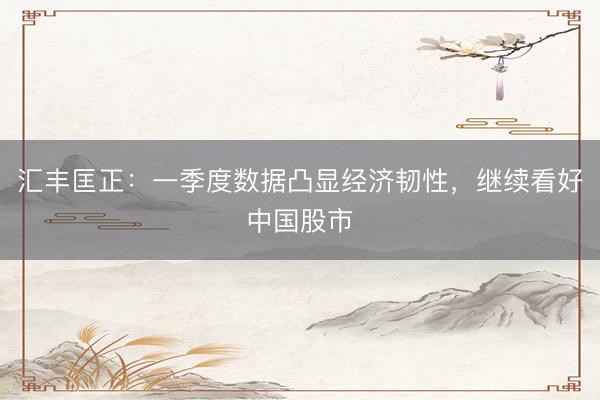 汇丰匡正：一季度数据凸显经济韧性，继续看好中国股市