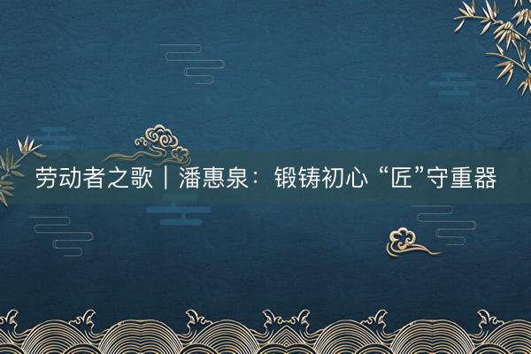 劳动者之歌｜潘惠泉：锻铸初心 “匠”守重器