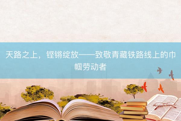 天路之上，铿锵绽放——致敬青藏铁路线上的巾帼劳动者