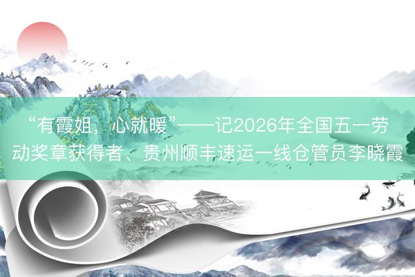 “有霞姐，心就暖”——记2026年全国五一劳动奖章获得者、贵州顺丰速运一线仓管员李晓霞