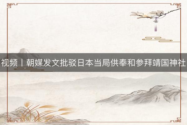 视频丨朝媒发文批驳日本当局供奉和参拜靖国神社