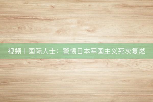 视频丨国际人士：警惕日本军国主义死灰复燃