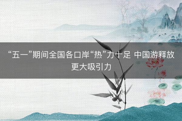 “五一”期间全国各口岸“热”力十足 中国游释放更大吸引力