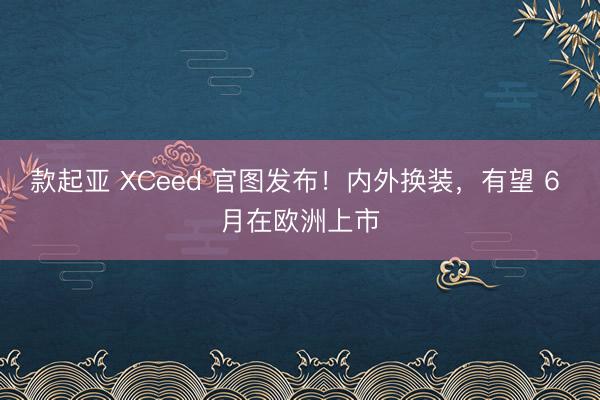 款起亚 XCeed 官图发布！内外换装，有望 6 月在欧洲上市