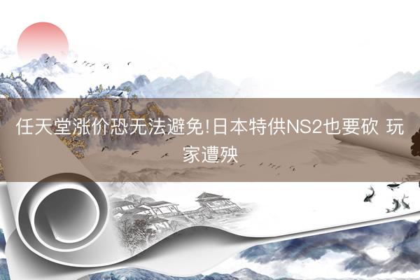 任天堂涨价恐无法避免!日本特供NS2也要砍 玩家遭殃
