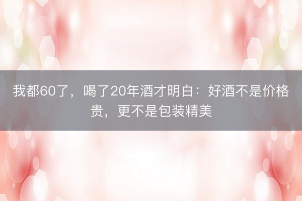 我都60了，喝了20年酒才明白：好酒不是价格贵，更不是包装精美