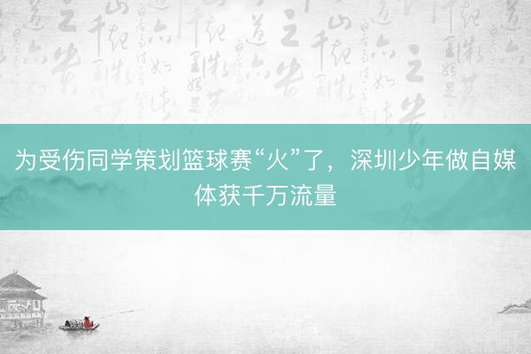 为受伤同学策划篮球赛“火”了，深圳少年做自媒体获千万流量
