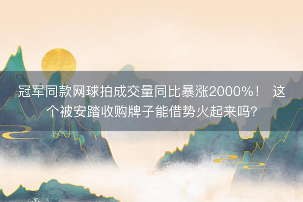 冠军同款网球拍成交量同比暴涨2000%！ 这个被安踏收购牌子能借势火起来吗？