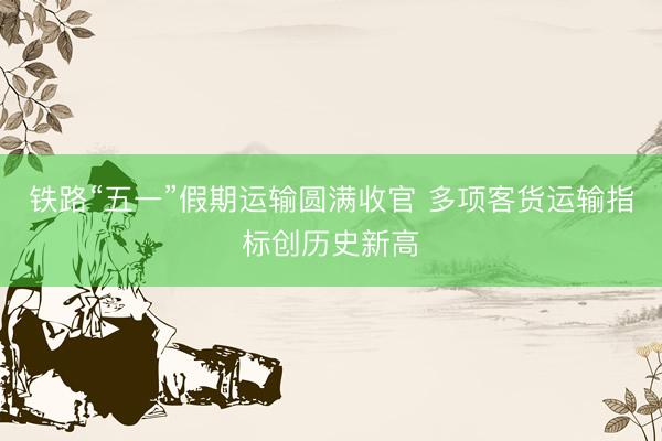 铁路“五一”假期运输圆满收官 多项客货运输指标创历史新高