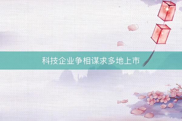 科技企业争相谋求多地上市