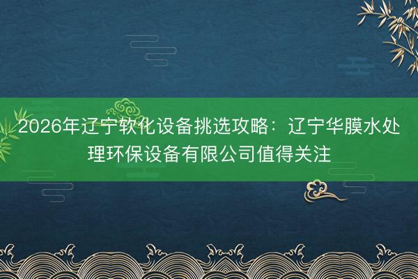 2026年辽宁软化设备挑选攻略：辽宁华膜水处理环保设备有限公司值得关注