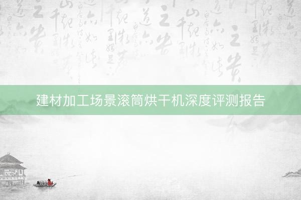 建材加工场景滚筒烘干机深度评测报告