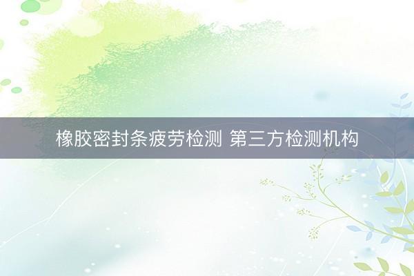 橡胶密封条疲劳检测 第三方检测机构