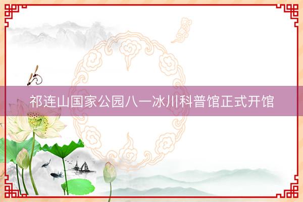 祁连山国家公园八一冰川科普馆正式开馆