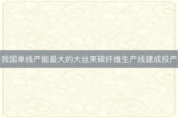 我国单线产能最大的大丝束碳纤维生产线建成投产
