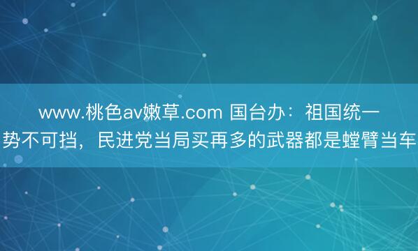 www.桃色av嫩草.com 国台办：祖国统一势不可挡，民进党当局买再多的武器都是螳臂当车