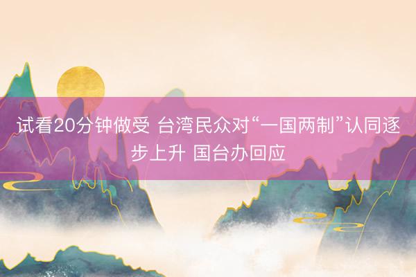 试看20分钟做受 台湾民众对“一国两制”认同逐步上升 国台办回应