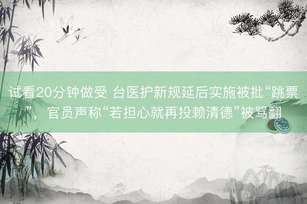 试看20分钟做受 台医护新规延后实施被批“跳票”，官员声称“若担心就再投赖清德”被骂翻