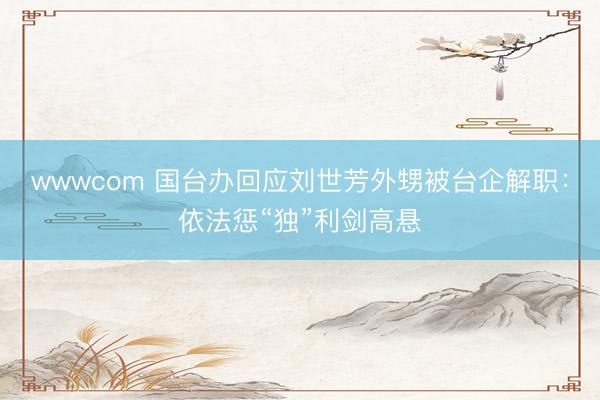 wwwcom 国台办回应刘世芳外甥被台企解职：依法惩“独”利剑高悬