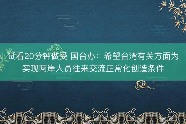 试看20分钟做受 国台办：希望台湾有关方面为实现两岸人员往来交流正常化创造条件