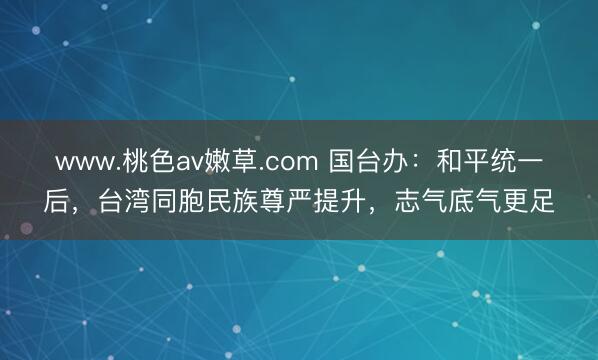 www.桃色av嫩草.com 国台办：和平统一后，台湾同胞民族尊严提升，志气底气更足