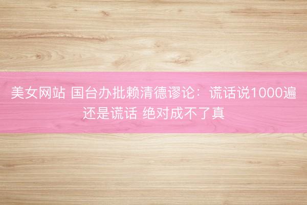 美女网站 国台办批赖清德谬论：谎话说1000遍还是谎话 绝对成不了真