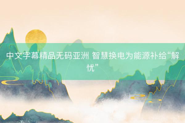 中文字幕精品无码亚洲 智慧换电为能源补给“解忧”